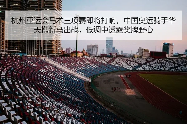 杭州亚运会马术三项赛即将打响，中国奥运骑手华天携新马出战，低调中透露奖牌野心